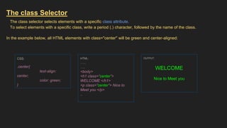 The class Selector
The class selector selects elements with a specific class attribute.
To select elements with a specific class, write a period (.) character, followed by the name of the class.
In the example below, all HTML elements with class="center" will be green and center-aligned:
CSS:
.center{
text-align:
center;
color: green;
}
HTML:
…..
….
<body>
<h1 class=”center”>
WELCOME </h1>
<p class=”center”> Nice to
Meet you </p>
..
OUTPUT:
WELCOME
Nice to Meet you
 