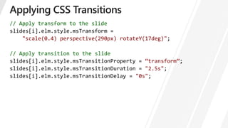 // Apply transform to the slide
].elm.style.msTransform =
"scale(0.4) perspective(290px) rotateY(17deg)";
// Apply transition to the slide
“transform”
"2.5s";
slides[i].elm.style.msTransitionDelay = "0s";
 
