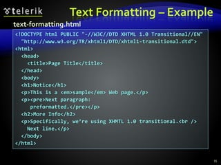 Text Formatting – Example
35
<!DOCTYPE html PUBLIC "-//W3C//DTD XHTML 1.0 Transitional//EN"
"http://www.w3.org/TR/xhtml1/DTD/xhtml1-transitional.dtd">
<html>
<head>
<title>Page Title</title>
</head>
<body>
<h1>Notice</h1>
<p>This is a <em>sample</em> Web page.</p>
<p><pre>Next paragraph:
preformatted.</pre></p>
<h2>More Info</h2>
<p>Specifically, we’re using XHMTL 1.0 transitional.<br />
Next line.</p>
</body>
</html>
text-formatting.html
 
