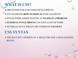 WHAT IS CSS? 
CSS STANDS FOR CASCADING STYLE SHEETS 
STYLES DEFINE HOWTO DISPLAY HTML ELEMENTS 
STYLESWERE ADDED TO HTML 4.0 TO SOLVE A PROBLEM 
EXTERNAL STYLE SHEETS CAN SAVE A LOT OFWORK 
EXTERNAL STYLE SHEETS ARE STORED IN CSS FILES 
CSS SYNTAX 
A CSS RULE SET CONSISTS OF A SELECTOR AND A DECLARATION 
BLOCK: 
 
