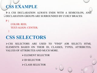 CSS EXAMPLE 
A CSS DECLARATION ALWAYS ENDS WITH A SEMICOLON, AND 
DECLARATION GROUPS ARE SURROUNDED BY CURLY BRACES: 
P { 
COLOR: RED; 
TEXT-ALIGN: CENTER; 
} 
CSS SELECTORS 
 CSS SELECTORS ARE USED TO "FIND" (OR SELECT) HTML 
ELEMENTS BASED ON THEIR ID, CLASSES, TYPES, ATTRIBUTES, 
VALUES OF ATTRIBUTES AND MUCH MORE. 
 ELEMENT SELECTOR 
 ID SELECTOR 
 CLASS SELECTOR 
 