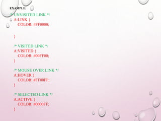 EXAMPLE: 
/* UNVISITED LINK */ 
A:LINK { 
COLOR: #FF0000; 
} 
/* VISITED LINK */ 
A:VISITED { 
COLOR: #00FF00; 
} 
/* MOUSE OVER LINK */ 
A:HOVER { 
COLOR: #FF00FF; 
} 
/* SELECTED LINK */ 
A:ACTIVE { 
COLOR: #0000FF; 
} 
 