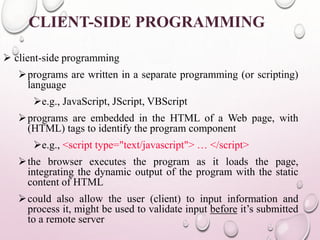 CLIENT-SIDE PROGRAMMING 
 client-side programming 
programs are written in a separate programming (or scripting) 
language 
e.g., JavaScript, JScript, VBScript 
programs are embedded in the HTML of a Web page, with 
(HTML) tags to identify the program component 
e.g., <script type="text/javascript"> … </script> 
the browser executes the program as it loads the page, 
integrating the dynamic output of the program with the static 
content of HTML 
could also allow the user (client) to input information and 
process it, might be used to validate input before it’s submitted 
to a remote server 
 