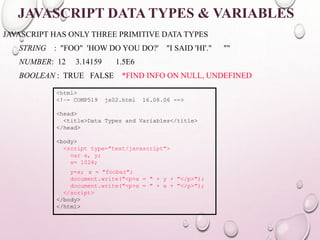 JAVASCRIPT DATA TYPES & VARIABLES 
JAVASCRIPT HAS ONLY THREE PRIMITIVE DATA TYPES 
STRING : "FOO" 'HOW DO YOU DO?' "I SAID 'HI'." "" 
NUMBER: 12 3.14159 1.5E6 
BOOLEAN : TRUE FALSE *FIND INFO ON NULL, UNDEFINED 
<html> 
<!–- COMP519 js02.html 16.08.06 --> 
<head> 
<title>Data Types and Variables</title> 
</head> 
<body> 
<script type="text/javascript"> 
var x, y; 
x= 1024; 
y=x; x = "foobar"; 
document.write("<p>x = " + y + "</p>"); 
document.write("<p>x = " + x + "</p>"); 
</script> 
</body> 
</html> 
 