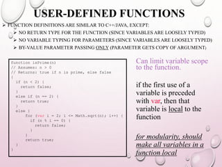 USER-DEFINED FUNCTIONS 
 FUNCTION DEFINITIONS ARE SIMILAR TO C++/JAVA, EXCEPT: 
 NO RETURN TYPE FOR THE FUNCTION (SINCE VARIABLES ARE LOOSELY TYPED) 
 NO VARIABLE TYPING FOR PARAMETERS (SINCE VARIABLES ARE LOOSELY TYPED) 
 BY-VALUE PARAMETER PASSING ONLY (PARAMETER GETS COPY OF ARGUMENT) 
function isPrime(n) 
// Assumes: n > 0 
// Returns: true if n is prime, else false 
{ 
if (n < 2) { 
return false; 
} 
else if (n == 2) { 
return true; 
} 
else { 
for (var i = 2; i <= Math.sqrt(n); i++) { 
if (n % i == 0) { 
return false; 
} 
} 
return true; 
} 
} 
Can limit variable scope 
to the function. 
if the first use of a 
variable is preceded 
with var, then that 
variable is local to the 
function 
for modularity, should 
make all variables in a 
function local 
 