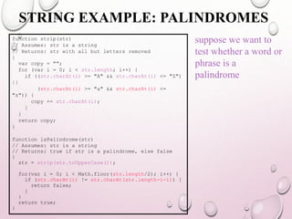 STRING EXAMPLE: PALINDROMES 
function strip(str) 
// Assumes: str is a string 
// Returns: str with all but letters removed 
{ 
var copy = ""; 
for (var i = 0; i < str.length; i++) { 
if ((str.charAt(i) >= "A" && str.charAt(i) <= "Z") 
|| 
(str.charAt(i) >= "a" && str.charAt(i) <= 
"z")) { 
copy += str.charAt(i); 
} 
} 
return copy; 
} 
function isPalindrome(str) 
// Assumes: str is a string 
// Returns: true if str is a palindrome, else false 
{ 
str = strip(str.toUpperCase()); 
for(var i = 0; i < Math.floor(str.length/2); i++) { 
if (str.charAt(i) != str.charAt(str.length-i-1)) { 
return false; 
} 
} 
return true; 
} 
suppose we want to 
test whether a word or 
phrase is a 
palindrome 
 