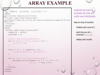ARRAY EXAMPLE 
<html> 
<!–- COMP519 js10.html 11.10.2011 --> 
<head> 
<title>Die Statistics</title> 
<script type="text/javascript" 
src="http://www.csc.liv.ac.uk/~martin/teaching/comp519/JS/ran 
dom.js"> 
</script> 
</head> 
<body> 
<script type="text/javascript"> 
numRolls = 60000; 
dieSides = 6; 
rolls = new Array(dieSides+1); 
for (i = 1; i < rolls.length; i++) { 
rolls[i] = 0; 
} 
for(i = 1; i <= numRolls; i++) { 
rolls[randomInt(1, dieSides)]++; 
} 
for (i = 1; i < rolls.length; i++) { 
document.write("Number of " + i + "'s = " + 
rolls[i] + "<br />"); 
} 
</script> 
</body> 
</html> 
suppose we want to 
simulate die rolls and 
verify even distribution 
keep an array of counters: 
initialize each count to 0 
each time you roll X, 
increment rolls[X] 
display each counter 
 