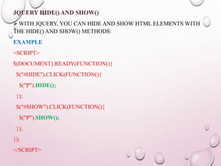 JQUERY HIDE() AND SHOW() 
WITH JQUERY, YOU CAN HIDE AND SHOW HTML ELEMENTS WITH 
THE HIDE() AND SHOW() METHODS: 
EXAMPLE 
<SCRIPT> 
$(DOCUMENT).READY(FUNCTION(){ 
$("#HIDE").CLICK(FUNCTION(){ 
$("P").HIDE(); 
}); 
$("#SHOW").CLICK(FUNCTION(){ 
$("P").SHOW(); 
}); 
}); 
</SCRIPT> 
 