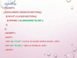 EXAMPLE: 
<SCRIPT> 
$(DOCUMENT).READY(FUNCTION(){ 
$("#FLIP").CLICK(FUNCTION(){ 
$("#PANEL").SLIDEDOWN("SLOW"); 
}); 
}); 
</SCRIPT> 
<BODY> 
<DIV ID="FLIP">CLICK TO SLIDE DOWN PANEL</DIV> 
<DIV ID="PANEL">HELLO WORLD!</DIV> 
</BODY> 
 