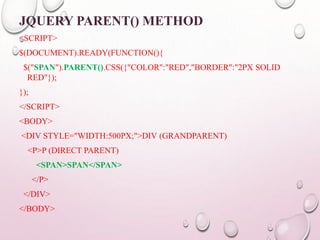 JQUERY PARENT() METHOD 
<SCRIPT> 
$(DOCUMENT).READY(FUNCTION(){ 
$("SPAN").PARENT().CSS({"COLOR":"RED","BORDER":"2PX SOLID 
RED"}); 
}); 
</SCRIPT> 
<BODY> 
<DIV STYLE="WIDTH:500PX;">DIV (GRANDPARENT) 
<P>P (DIRECT PARENT) 
<SPAN>SPAN</SPAN> 
</P> 
</DIV> 
</BODY> 
 