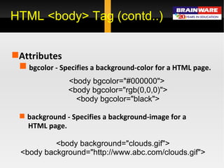 HTML <body> Tag (contd..) Attributes  bgcolor -  Specifies a background-color for a HTML page. <body bgcolor=&quot;#000000&quot;>  <body bgcolor=&quot;rgb(0,0,0)&quot;> <body bgcolor=&quot;black&quot;> background -  Specifies a background-image for a HTML page. <body background=&quot;clouds.gif&quot;>  <body background=&quot;http://www.abc.com/clouds.gif&quot;>   