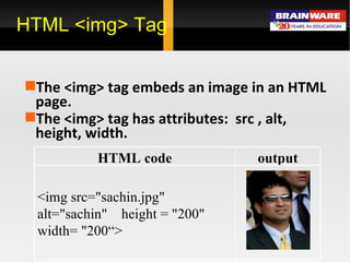 HTML <img> Tag The <img> tag embeds an image in an HTML page. The <img> tag has attributes:  src , alt, height, width. output HTML code <img src=&quot;sachin.jpg&quot; alt=&quot;sachin&quot;  height = &quot;200&quot; width= &quot;200“> 