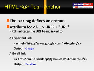 HTML <a> Tag - Anchor The  <a> tag defines an anchor. Attribute for <A ...> HREF = &quot;URL&quot; HREF indicates the URL being linked to.  A Hypertext link < a href=“http://www.google.com ”>Google</a> Output:  Google A Email link <a href=“mailto:sandeep@gmail.com”>Email me</a> Output:  Email me 
