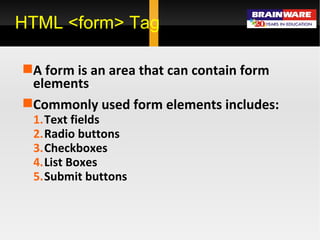 HTML <form> Tag A form is an area that can contain form elements . Commonly used form elements includes: Text fields Radio buttons Checkboxes List Boxes Submit buttons 