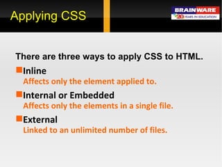 Applying CSS There are three ways to apply CSS to HTML. Inline Affects only the element applied to. Internal or Embedded Affects only the elements in a single file. External Linked to an unlimited number of files.   