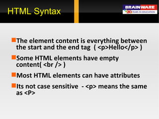 The element content is everything between the start and the end tag  ( <p>Hello</p> ) Some HTML elements have empty content( <br /> ) Most HTML elements can have attributes Its not case sensitive  - <p> means the same as <P> HTML Syntax 