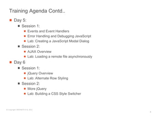 Training Agenda Contd..
        Day 5:
                 Session 1:
                        Events and Event Handlers
                        Error Handling and Debugging JavaScript
                        Lab: Creating a JavaScript Modal Dialog
                 Session 2:
                        AJAX Overview
                        Lab: Loading a remote file asynchronously
        Day 6
                 Session 1:
                        jQuery Overview
                        Lab: Alternate Row Styling
                 Session 2:
                        More jQuery
                        Lab: Building a CSS Style Switcher



© Copyright SREENATH H B, 2011
                                                                    4
 