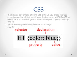 CSS
•

•
•

The biggest advantage of using CSS is that, if you place the CSS
code in an external style sheet, your site becomes MUCH EASIER to
maintain. You can change the layout of all your pages by editing
one file
Separates design elements from structural logic
Rule Structure:

 