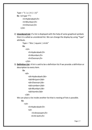 Type = “1 | a | A | i |I|”
Ex: <ol type “I”>
<li>Hyderabad</li>
<li>Mumbai</li>
<li>Chennai</li>
</ol>
2) Unordered List: If a list is displayed with the help of some graphical symbols
then it is called as unordered list. We can change the display by using “Type”
attribute.
Type = “disc | square | circle”
Ex:
<Ul>
<li>Hyderabad</li>
<li>Mumbai</li>
<li>Chennai</li>
</Ul>
3) Definition List: A list is said to be a definition list if we provide a definition or
description to every item.
Ex:
<dl>
<dt>Hyderabad</dt>
<dd>Biriyani</dd>
<dt>Chennai</dt>
<dd>somber</dd>
<dt>Mumbai</dt>
<dd>bomb</dd>
</dl>
We can place a list inside another list that is nesting of lists is possible.
Ex:
<Ul>
<li>Hyderabad</li>
<ol>
<li>Ameerpet</li>
<li>Hi-tech</li>
Page | 7
 