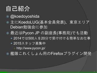 自己紹介
 @koedoyoshida
 主にKoedoLUG(基本全員発表)、東京エリア
Debian勉強会に参加
 最近はPycon JP の副座長(事務局)でも活動
 2014では500人を20分で受け付ける簡単なお仕事
 2015スタッフ募集中
○ http://www.pycon.jp/
 艦隊これくしょん用のFirefoxプラグイン開発
2
 