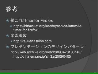 参考
 艦これTImer for Firefox
 https://bitbucket.org/koedoyoshida/kancolle-
timer-for-firefox
 楽園追放
 http://rakuen-tsuiho.com
 プレゼンテーションのデザインパターン
http://web.archive.org/web/20090420130143/
http://d.hatena.ne.jp/shi3z/20090405
21
 