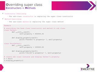 Overriding super class
Constructors + Methods

Constructor Overriding
- The sub-class constructor is replacing the super class constructor

Method Overriding
- The sub-class method is replacing the super class method
Example
# overriding the base class constructor and method in sub class
class Father:
def __init__(self):
self.property = 800000.00
def display_property(self):
print('Father's property= ', self.property)
class Son(Father):
def __init__(self):
self.property = 200000.00
def display_property(self):
print('child's property= ', self.property)
# create sub class instance and display father's property
s = Son()
s.display_property()
 
