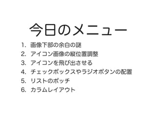 今日のメニュー
1.  画像下部の余白の謎
2.  アイコン画像の縦位置調整
3.  アイコンを飛び出させる
4.  チェックボックスやラジオボタンの配置
5.  リストのポッチ
6.  カラムレイアウト
 