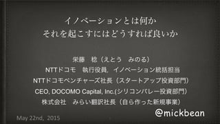 1
@mickbean
栄藤 稔（えとう みのる）
NTTドコモ 執行役員，イノベーション統括担当
NTTドコモベンチャーズ社長（スタートアップ投資部門）
CEO, DOCOMO Capital, Inc.(シリコンバレー投資部門）
株式会社 みらい翻訳社長（自ら作った新規事業）
May	
  22nd,	
  	
  2015
イノベーションとは何か
それを起こすにはどうすれば良いか
 