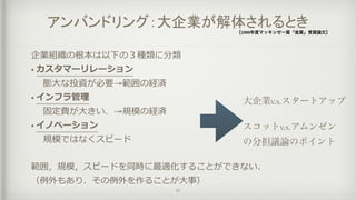 アンバンドリング：大企業が解体されるとき［1999年度マッキンゼー賞「金賞」受賞論文］
企業組織の根本は以下の３種類に分類
• カスタマーリレーション
	 	 膨⼤大な投資が必要→範囲の経済
• インフラ管理理
	 	 固定費が⼤大きい．→規模の経済
• イノベーション
	 	 規模ではなくスピード
範囲，規模，スピードを同時に最適化することができない．  
（例例外もあり．その例例外を作ることが⼤大事）
17
大企業v.s.スタートアップ
スコットv.s.アムンゼン
の分担議論のポイント
 