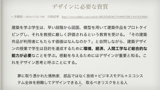 デザインに必要な資質
• 栄藤稔・2014/1/25 7:00 日経記事 http://www.nikkei.com/article/DGXNZO65754400T20C14A1X22000/
建築を学ぶ学生は、早い段階から図面、模型を用いて建築作品をプロトタイ
ピングし、それを教授に厳しく評価されるという教育を受ける。「その建築
作品が利用者にもたらす価値はなんなのか？」と自問しながら、建築デザイ
ンの授業で学生は目的を達成するために環境、経済、人間工学など総合的な
能力が必要なことを学ぶ。感動を与えるためにはデザインが重要と知る。こ
れをデザイン思考と呼ぶことにする。
夢に取り憑かれた情熱家，部品ではなく技術＋ビジネスモデル＋エコシス
テム全体を俯瞰してデザインできる人．取るべきリスクをとる人
19
 