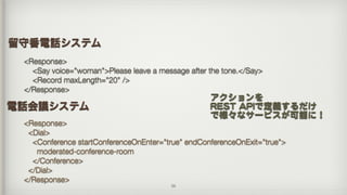 26
電話会議システム
<Response>
<Dial>
<Conference startConferenceOnEnter="true" endConferenceOnExit="true">
moderated-conference-room
</Conference>
</Dial>
</Response>
<Response>
<Say voice="woman">Please leave a message after the tone.</Say>
<Record maxLength="20" />
</Response>
留守番電話システム
アクションを 
RREESSTT  AAPPIIで定義するだけ


で様々なサービスが可能に！
 