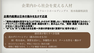 企業内から社会を変える人材
リクルートホールディングス 柏木取締相談役
経営者が果たすべき役割
1. 真のダイバーシティ（組み合わせる力）
	 	 同一性を改め，異質を活かし，多様性の	ある	 チームを作る・動かす
2. 自らビジョンを示し，率先して伝える（加点主義）
3. 現場に”創造”を任せ，トップは”撤退”を決める（役割分担）
企業内起業は日本の強みを生かす近道  
• 「既存の価値を否定することができる」かがカギ（邪魔しない/既得権の擁護者にならない）  
• アライアンス＝対等な関係（異質・異能を買う）．飲み込んでは，“異質・異能”の良さを生
かせない（自らが変わる覚悟）  
• “中”にも“外”にも魅力ある企業＝外部の評価を強く意識する（相手が選ぶ）
41
 