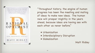 49
“Throughout history, the engine of human
progress has been the meeting and mating
of ideas to make new ideas. The human
race will prosper mightily in the years
ahead, because ideas are having sex with
each other as never before.” 

• Urbanization

• Interdisciplinary Disruption

• Globalization

Matt Ridley

 