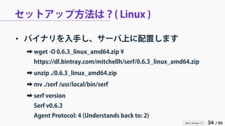 Serf / Consul 入門 34 / 65 
セットアップ方法は？( Linux ) 
• 
バイナリを入手し、サーバ上に配置します 
➡ 
wget -O 0.6.3_linux_amd64.zip ¥ https://dl.bintray.com/mitchellh/serf/0.6.3_linux_amd64.zip 
➡ 
unzip ./0.6.3_linux_amd64.zip 
➡ 
mv ./serf /usr/local/bin/serf 
➡ 
serf version Serf v0.6.3 Agent Protocol: 4 (Understands back to: 2)  