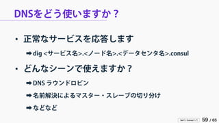 Serf / Consul 入門 59 / 65 
DNSをどう使いますか？ 
• 
正常なサービスを応答します 
➡ 
dig <サービス名>.<ノード名>.<データセンタ名>.consul 
• 
どんなシーンで使えますか？ 
➡ 
DNS ラウンドロビン 
➡ 
名前解決によるマスター・スレーブの切り分け 
➡ 
などなど  