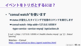 Serf / Consul 入門 60 / 65 
イベントをトリガとするには？ 
• 
“consul watch”を使います 
➡ 
status が変化したタイミングで任意のコマンドを実行します 
➡ 
consul watch –http-addr=127.0.0.1:8500 ¥ -type=service –service=mysql /opt/action.sh 
Watches - Consul 
http://www.consul.io/docs/agent/watches.html 
$ curl -s http://127.0.0.1:8500/v1/health/checks/mysql | jq '.[] | .Status' 
"passing"  