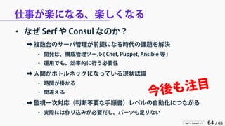 Serf / Consul 入門 64 / 65 
仕事が楽になる、楽しくなる 
• 
なぜ Serf や Consul なのか？ 
➡ 
複数台のサーバ管理が前提になる時代の課題を解決 
• 
開発は、構成管理ツール ( Chef, Puppet, Ansible 等 ) 
• 
運用でも、効率的に行う必要性 
➡ 
人間がボトルネックになっている現状認識 
• 
時間が掛かる 
• 
間違える 
➡ 
監視一次対応（判断不要な手順書）レベルの自動化につながる 
• 
実際には作り込みが必要だし、パーツも足りない  