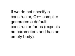 If we do not specify a
constructor, C++ compiler
generates a default
constructor for us (expects
no parameters and has an
empty body).
 