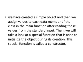 • we have created a simple object and then we
assign values to each data member of the
class in the main function after reading these
values from the standard input. Then ,we will
take a look at a special function that is used to
initialize the object during its creation. This
special function is called a constructor.
 