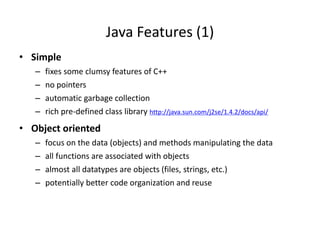 Java Features (1)
• Simple
– fixes some clumsy features of C++
– no pointers
– automatic garbage collection
– rich pre-defined class library http://java.sun.com/j2se/1.4.2/docs/api/
• Object oriented
– focus on the data (objects) and methods manipulating the data
– all functions are associated with objects
– almost all datatypes are objects (files, strings, etc.)
– potentially better code organization and reuse
 