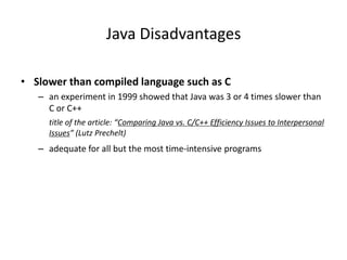 Java Disadvantages
• Slower than compiled language such as C
– an experiment in 1999 showed that Java was 3 or 4 times slower than
C or C++
title of the article: “Comparing Java vs. C/C++ Efficiency Issues to Interpersonal
Issues” (Lutz Prechelt)
– adequate for all but the most time-intensive programs
 