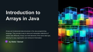 Introduction to
Arrays in Java
Arrays are fundamental data structures in the Java programming
language. They provide a way to store and manipulate collections of
related data efficiently. Arrays can hold elements of the same data type,
allowing for easy organization and retrieval of information.
Aa by Abdul Samad
 