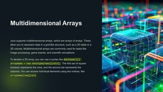 Multidimensional Arrays
Java supports multidimensional arrays, which are arrays of arrays. These
allow you to represent data in a grid-like structure, such as a 2D table or a
3D volume. Multidimensional arrays are commonly used for tasks like
image processing, game boards, and scientific simulations.
To declare a 2D array, you can use a syntax like dataType[][]
arrayName = new dataType[rows][cols];. The first set of square
brackets represents the rows, and the second set represents the
columns. You can access individual elements using two indices, like
arrayName[row][col].
 