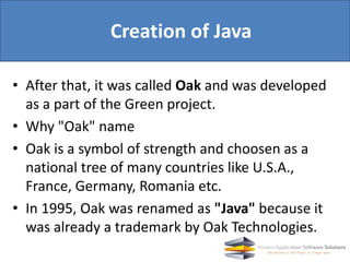 • After that, it was called Oak and was developed
as a part of the Green project.
• Why "Oak" name
• Oak is a symbol of strength and choosen as a
national tree of many countries like U.S.A.,
France, Germany, Romania etc.
• In 1995, Oak was renamed as "Java" because it
was already a trademark by Oak Technologies.
Creation of Java
 
