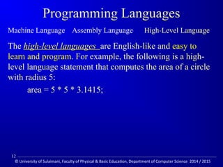 Programming Languages 
Machine Language Assembly Language High-Level Language 
The hhiigghh--lleevveell llaanngguuaaggeess are English-like and easy to 
learn and program. For example, the following is a high-level 
language statement that computes the area of a circle 
with radius 5: 
area = 5 * 5 * 3.1415; 
12 
© University of Sulaimani, Faculty of Physical  Basic Education, Department of Computer Science 2014 / 2015 
 