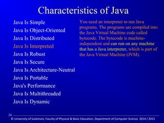 Characteristics of Java 
 Java Is Simple 
 Java Is Object-Oriented 
 Java Is Distributed 
 Java Is Interpreted 
 Java Is Robust 
 Java Is Secure 
 Java Is Architecture-Neutral 
 Java Is Portable 
 Java's Performance 
 Java Is Multithreaded 
 Java Is Dynamic 
You need an interpreter to run Java 
programs. The programs are compiled into 
the Java Virtual Machine code called 
bytecode. The bytecode is machine-independent 
and can run on any machine 
that has a Java interpreter, which is part of 
the Java Virtual Machine (JVM). 
24 
© University of Sulaimani, Faculty of Physical  Basic Education, Department of Computer Science 2014 / 2015 
 