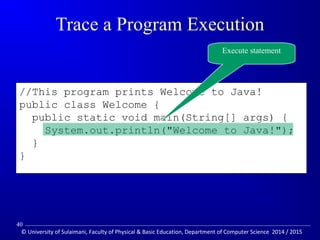 //This program prints Welcome to Java! 
public class Welcome { 
public static void main(String[] args) { 
System.out.println(Welcome to Java!); 
} 
} 
Trace a Program Execution 
Execute statement 
40 
© University of Sulaimani, Faculty of Physical  Basic Education, Department of Computer Science 2014 / 2015 
 