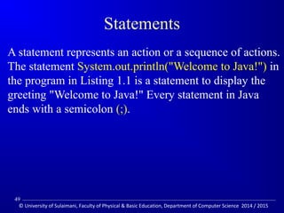 Statements 
A statement represents an action or a sequence of actions. 
The statement System.out.println(Welcome to Java!) in 
the program in Listing 1.1 is a statement to display the 
greeting Welcome to Java! Every statement in Java 
ends with a semicolon (;). 
49 
© University of Sulaimani, Faculty of Physical  Basic Education, Department of Computer Science 2014 / 2015 
 