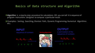 Basics of Data structure and Algorithm
Algorithm is a step-by-step procedure for calculations OR you can tell it is sequence of
program instructions designed to compute a particular result.
 Examples:- Sorting, Searching, Shortest Path, Dynamic Programming, Numerical Algorithms
etc..
Sort
INPUT
sequence of numbers
a1, a2, a3,….,an
b1,b2,b3,….,bn
OUTPUT
a permutation of the
sequence of numbers
2 5 4 10 7 2 4 5 7 10
Sorting Algorithm
 