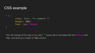 CSS example
* {
color: blue; /*a comment */
margin: 10px;
font: 14px Tahoma;
}
This will change all the tags in my web ( ‘*‘ means all) to look blue with font Tahoma with
14px, and leaving a margin of 10px around.
 